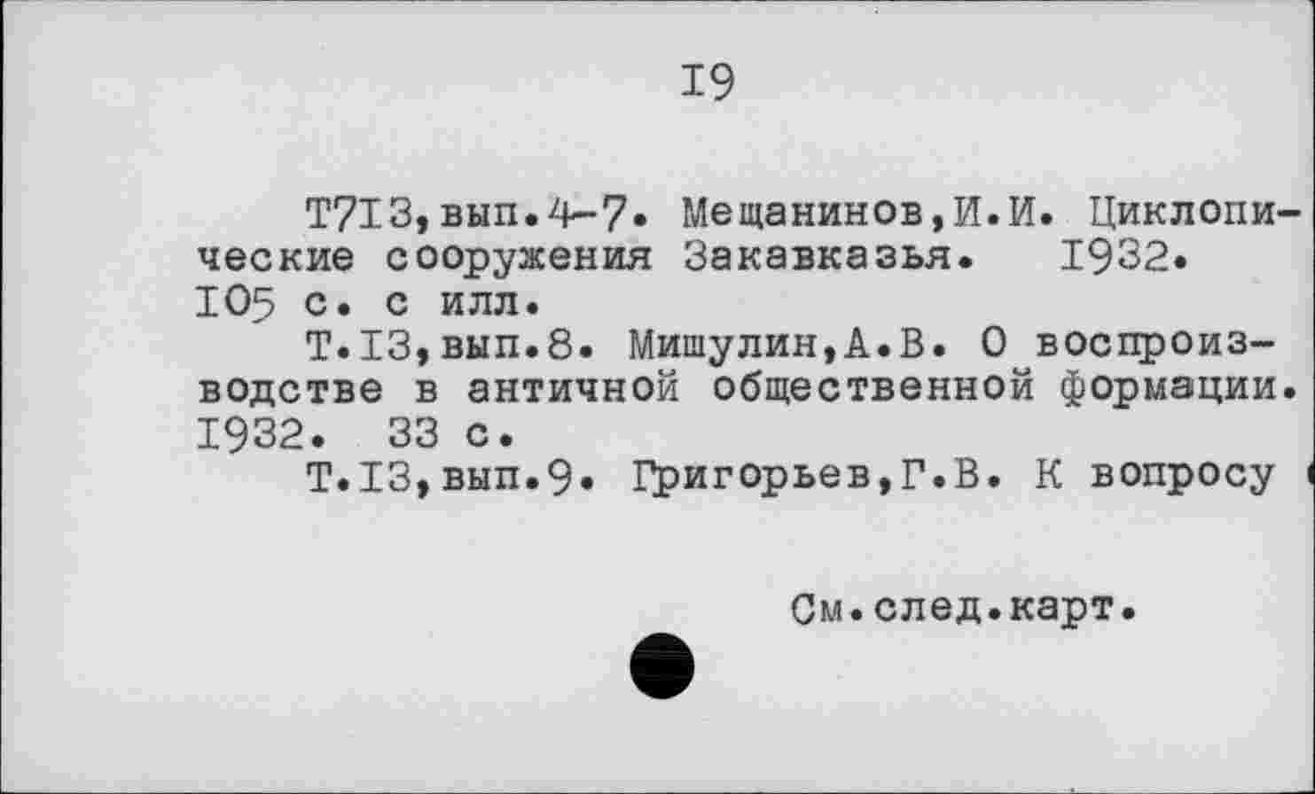 ﻿19
T7I3,вып.4-7» Мещанинов,И.И. Циклопи ческие сооружения Закавказья. 1932« 105 с. с илл.
Т.13,вып.8. Мишулин,А.В. О воспроизводстве в античной общественной формации 1932. 33 с.
Т.13,вып.9» Григорьев,Г.В. К вопросу
См.след.карт.